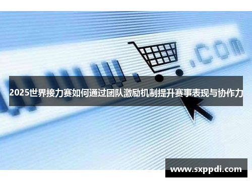 2025世界接力赛如何通过团队激励机制提升赛事表现与协作力