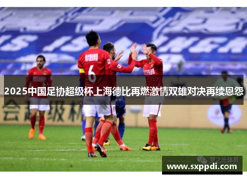 2025中国足协超级杯上海德比再燃激情双雄对决再续恩怨