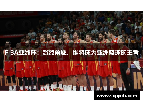 FIBA亚洲杯：激烈角逐，谁将成为亚洲篮球的王者