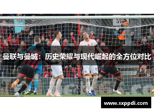 曼联与曼城：历史荣耀与现代崛起的全方位对比