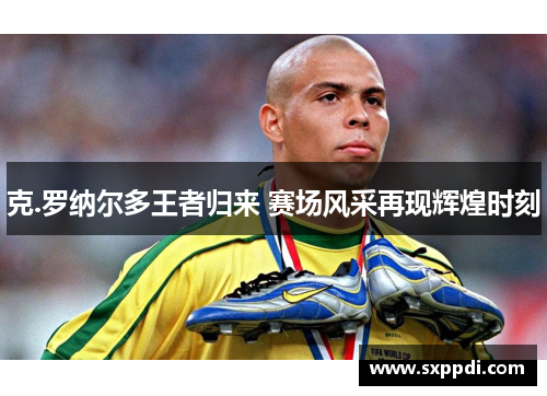 克.罗纳尔多王者归来 赛场风采再现辉煌时刻